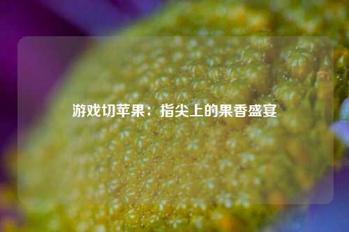 游戏切苹果:指尖上的果香盛宴